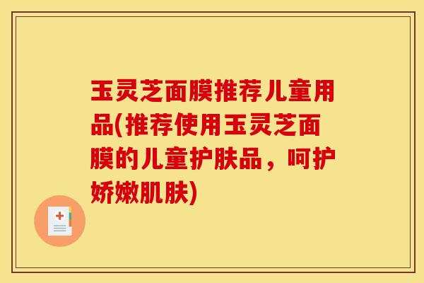 玉灵芝面膜推荐儿童用品(推荐使用玉灵芝面膜的儿童护肤品，呵护娇嫩肌肤)