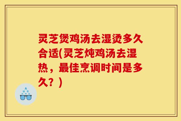 灵芝煲鸡汤去湿烫多久合适(灵芝炖鸡汤去湿热,最佳烹调时间是多久?)
