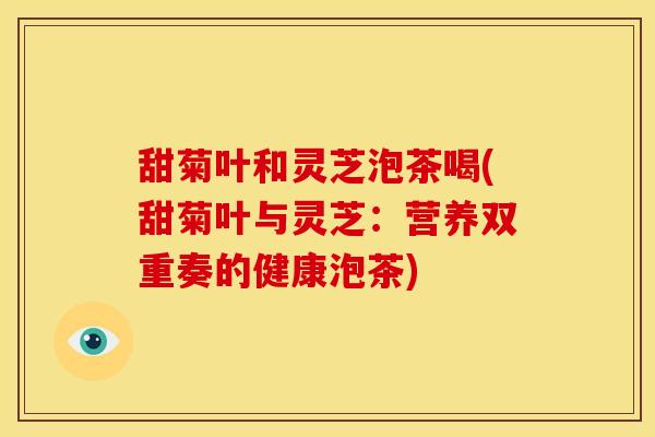 甜菊叶和灵芝泡茶喝(甜菊叶与灵芝:营养双重奏的健康泡茶)