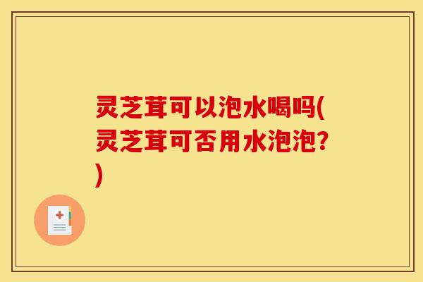 灵芝茸可以泡水喝吗(灵芝茸可否用水泡泡？)