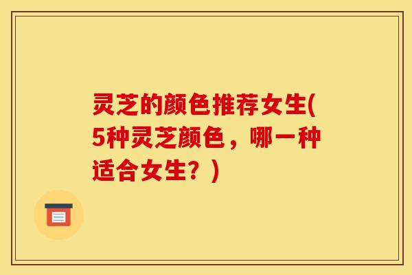 灵芝的颜色推荐女生(5种灵芝颜色，哪一种适合女生？)