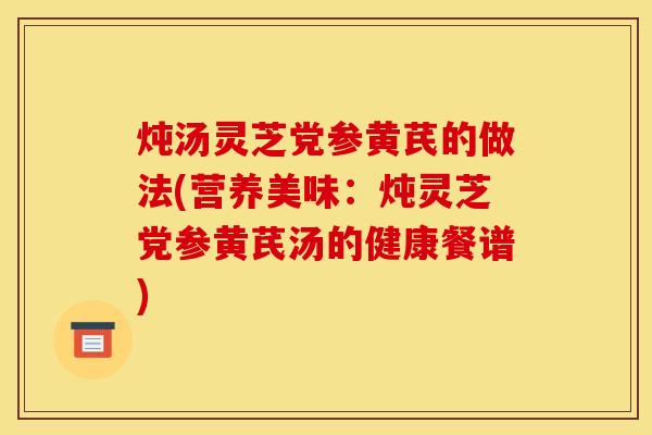 炖汤灵芝党参黄芪的做法(营养美味:炖灵芝党参黄芪汤的健康餐谱)
