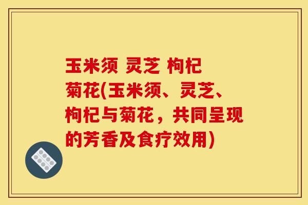 玉米须 灵芝 枸杞 菊花(玉米须、灵芝、枸杞与菊花，共同呈现的芳香及食疗效用)