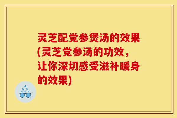 灵芝配党参煲汤的效果(灵芝党参汤的功效，让你深切感受滋补暖身的效果)