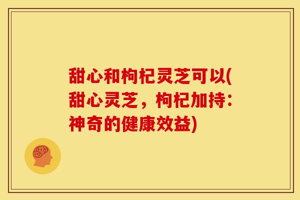 甜心和枸杞灵芝可以(甜心灵芝，枸杞加持：神奇的健康效益)