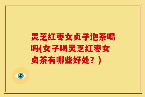 灵芝红枣女贞子泡茶喝吗(女子喝灵芝红枣女贞茶有哪些好处?)