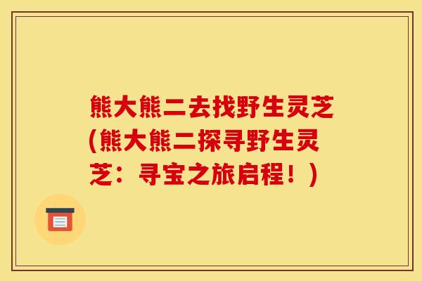熊大熊二去找野生灵芝(熊大熊二探寻野生灵芝:寻宝之旅启程!)
