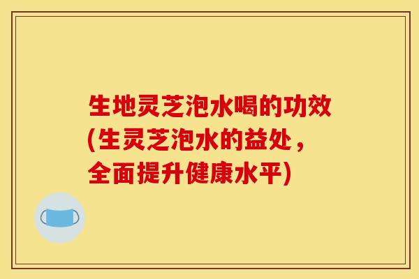 生地灵芝泡水喝的功效(生灵芝泡水的益处，全面提升健康水平)