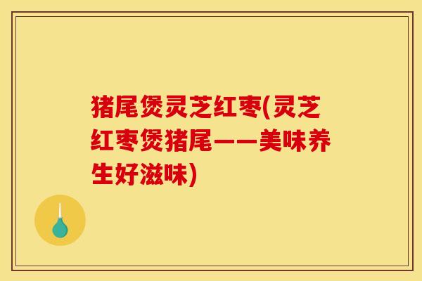 猪尾煲灵芝红枣(灵芝红枣煲猪尾——美味养生好滋味)