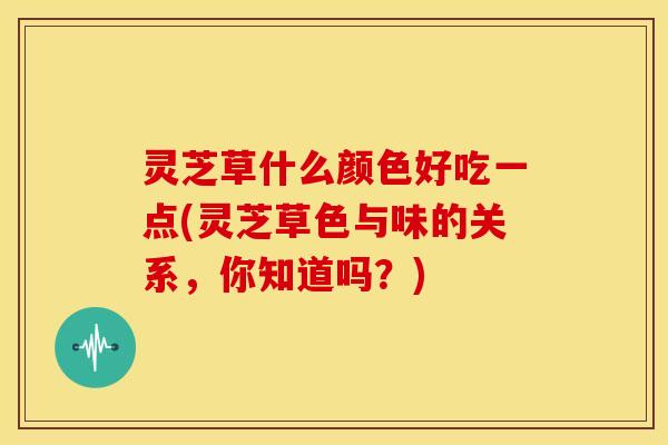 灵芝草什么颜色好吃一点(灵芝草色与味的关系,你知道吗?)
