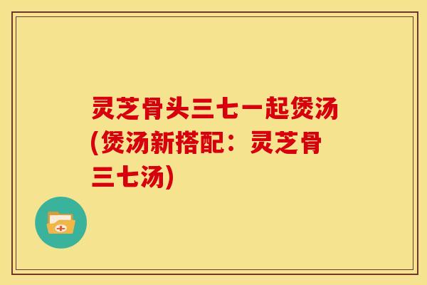 灵芝骨头三七一起煲汤(煲汤新搭配:灵芝骨三七汤)