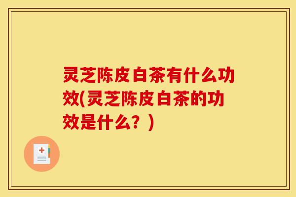 灵芝陈皮白茶有什么功效(灵芝陈皮白茶的功效是什么?)