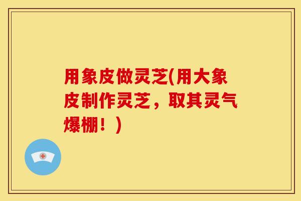 用象皮做灵芝(用大象皮制作灵芝,取其灵气爆棚!)