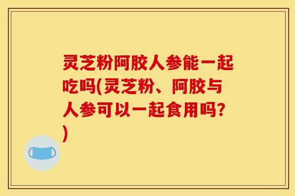 灵芝粉阿胶人参能一起吃吗(灵芝粉、阿胶与人参可以一起食用吗?)