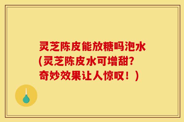 灵芝陈皮能放糖吗泡水(灵芝陈皮水可增甜?奇妙效果让人惊叹!)