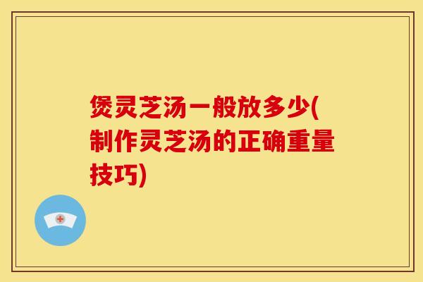 煲灵芝汤一般放多少(制作灵芝汤的正确重量技巧)