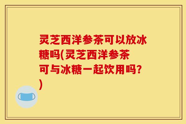 灵芝西洋参茶可以放冰糖吗(灵芝西洋参茶 可与冰糖一起饮用吗?)
