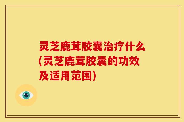 灵芝鹿茸胶囊治疗什么(灵芝鹿茸胶囊的功效及适用范围)