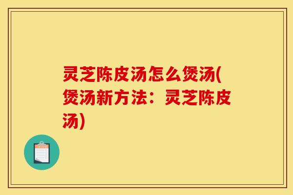 灵芝陈皮汤怎么煲汤(煲汤新方法:灵芝陈皮汤)