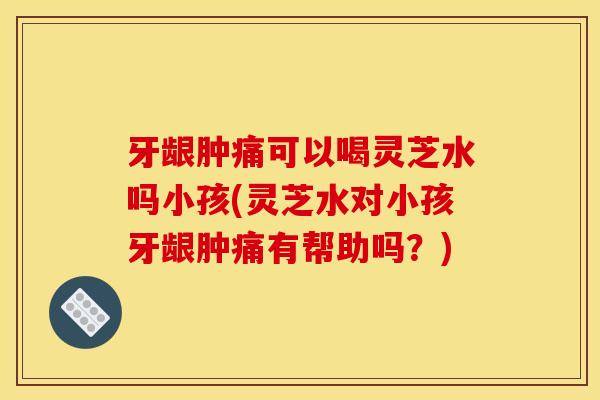 牙龈肿痛可以喝灵芝水吗小孩(灵芝水对小孩牙龈肿痛有帮助吗？)