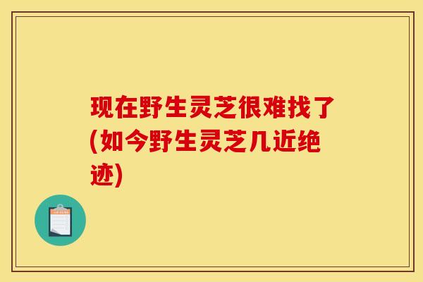 现在野生灵芝很难找了(如今野生灵芝几近绝迹)