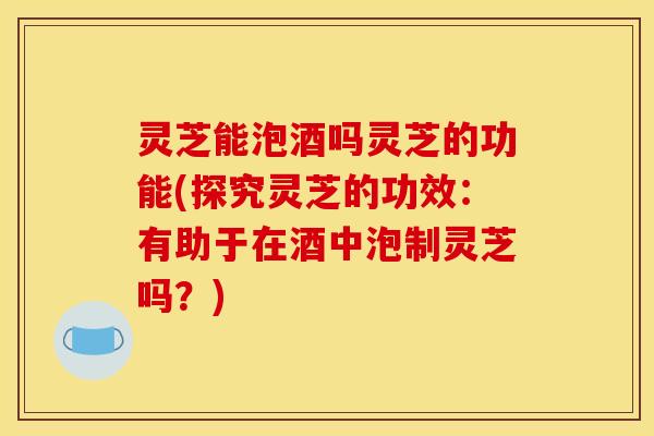 灵芝能泡酒吗灵芝的功能(探究灵芝的功效:有助于在酒中泡制灵芝吗?)