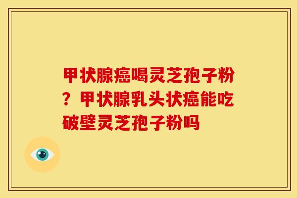甲状腺癌喝灵芝孢子粉？甲状腺乳头状癌能吃破壁灵芝孢子粉吗