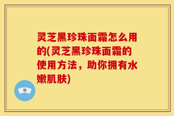 灵芝黑珍珠面霜怎么用的(灵芝黑珍珠面霜的使用方法,助你拥有水嫩肌肤)