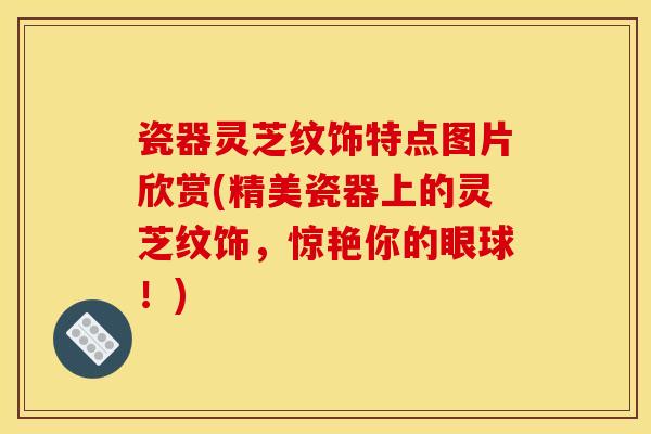 瓷器灵芝纹饰特点图片欣赏(精美瓷器上的灵芝纹饰,惊艳你的眼球!)