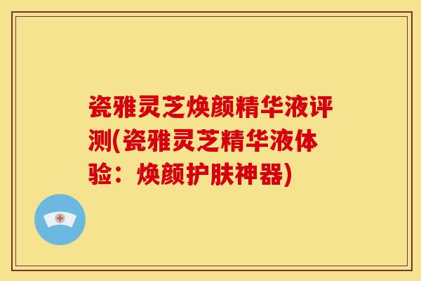 瓷雅灵芝焕颜精华液评测(瓷雅灵芝精华液体验:焕颜护肤神器)