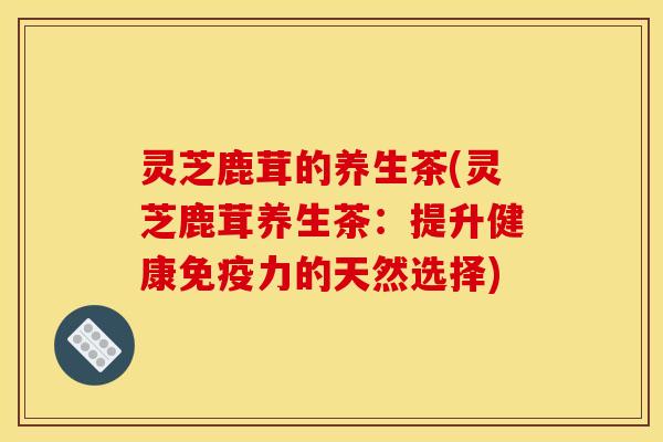 灵芝鹿茸的养生茶(灵芝鹿茸养生茶:提升健康免疫力的天然选择)