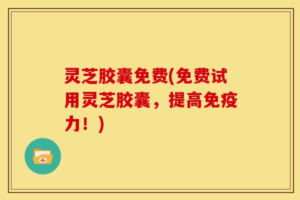 灵芝胶囊免费(免费试用灵芝胶囊,提高免疫力!)