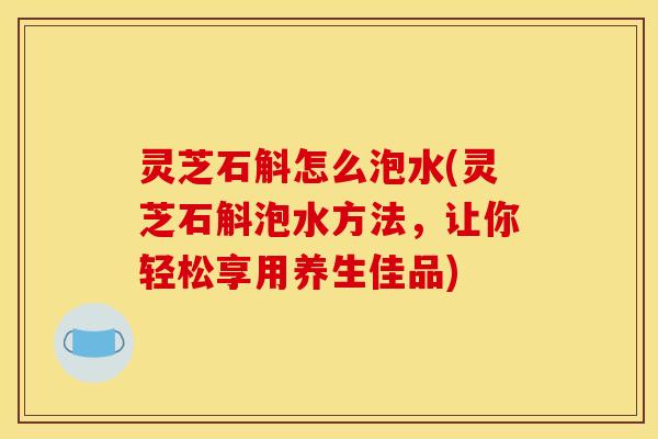 灵芝石斛怎么泡水(灵芝石斛泡水方法,让你轻松享用养生佳品)