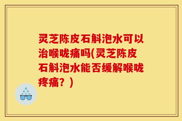 灵芝陈皮石斛泡水可以治喉咙痛吗(灵芝陈皮石斛泡水能否缓解喉咙疼痛?)
