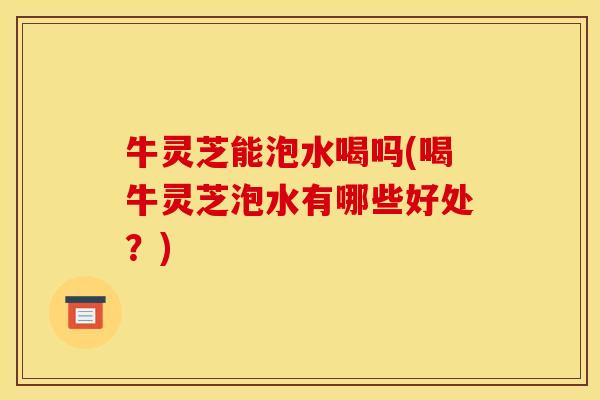 牛灵芝能泡水喝吗(喝牛灵芝泡水有哪些好处?)