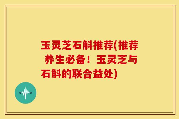 玉灵芝石斛推荐(推荐 养生必备!玉灵芝与石斛的联合益处)