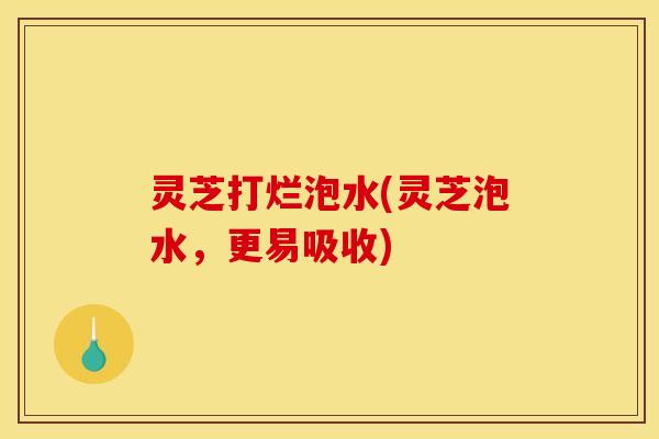 灵芝打烂泡水(灵芝泡水,更易吸收)