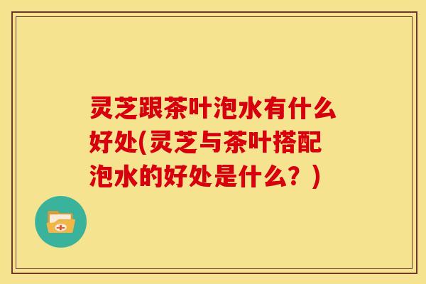 灵芝跟茶叶泡水有什么好处(灵芝与茶叶搭配泡水的好处是什么?)