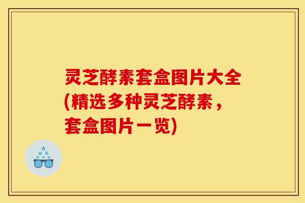 灵芝酵素套盒图片大全(精选多种灵芝酵素，套盒图片一览)