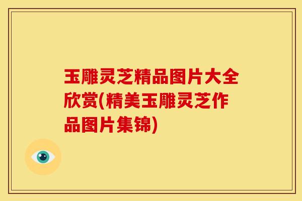 玉雕灵芝精品图片大全欣赏(精美玉雕灵芝作品图片集锦)