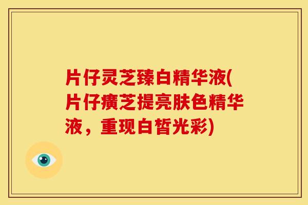 片仔灵芝臻白精华液(片仔癀芝提亮肤色精华液，重现白皙光彩)