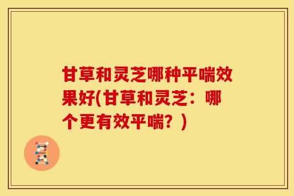 甘草和灵芝哪种平喘效果好(甘草和灵芝:哪个更有效平喘?)