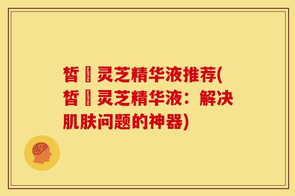 皙玥灵芝精华液推荐(皙玥灵芝精华液:解决肌肤问题的神器)