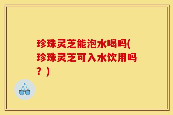 珍珠灵芝能泡水喝吗(珍珠灵芝可入水饮用吗?)