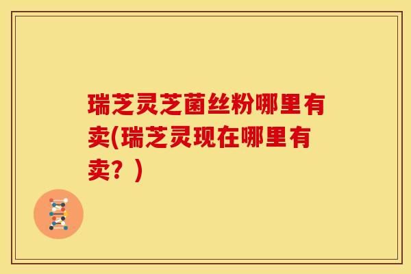 瑞芝灵芝菌丝粉哪里有卖(瑞芝灵现在哪里有卖?)