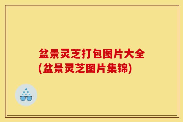 盆景灵芝打包图片大全(盆景灵芝图片集锦)