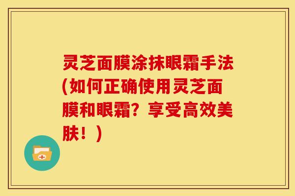 灵芝面膜涂抹眼霜手法(如何正确使用灵芝面膜和眼霜?享受高效美肤!)