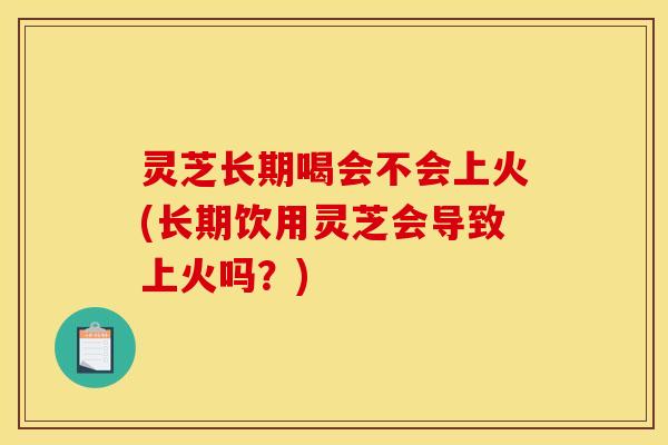 灵芝长期喝会不会上火(长期饮用灵芝会导致上火吗?)