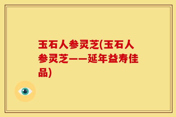 玉石人参灵芝(玉石人参灵芝——延年益寿佳品)