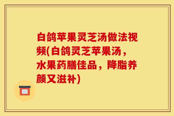 白鸽苹果灵芝汤做法视频(白鸽灵芝苹果汤，水果药膳佳品，降脂养颜又滋补)